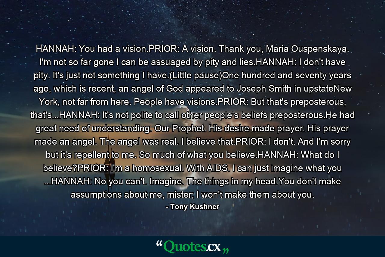 HANNAH: You had a vision.PRIOR: A vision. Thank you, Maria Ouspenskaya. I'm not so far gone I can be assuaged by pity and lies.HANNAH: I don't have pity. It's just not something I have.(Little pause)One hundred and seventy years ago, which is recent, an angel of God appeared to Joseph Smith in upstateNew York, not far from here. People have visions.PRIOR: But that's preposterous, that's...HANNAH: It's not polite to call other people's beliefs preposterous.He had great need of understanding. Our Prophet. His desire made prayer. His prayer made an angel. The angel was real. I believe that.PRIOR: I don't. And I'm sorry but it's repellent to me. So much of what you believe.HANNAH: What do I believe?PRIOR: I'm a homosexual. With AIDS. I can just imagine what you ...HANNAH: No you can't. Imagine. The things in my head.You don't make assumptions about me, mister; I won't make them about you. - Quote by Tony Kushner