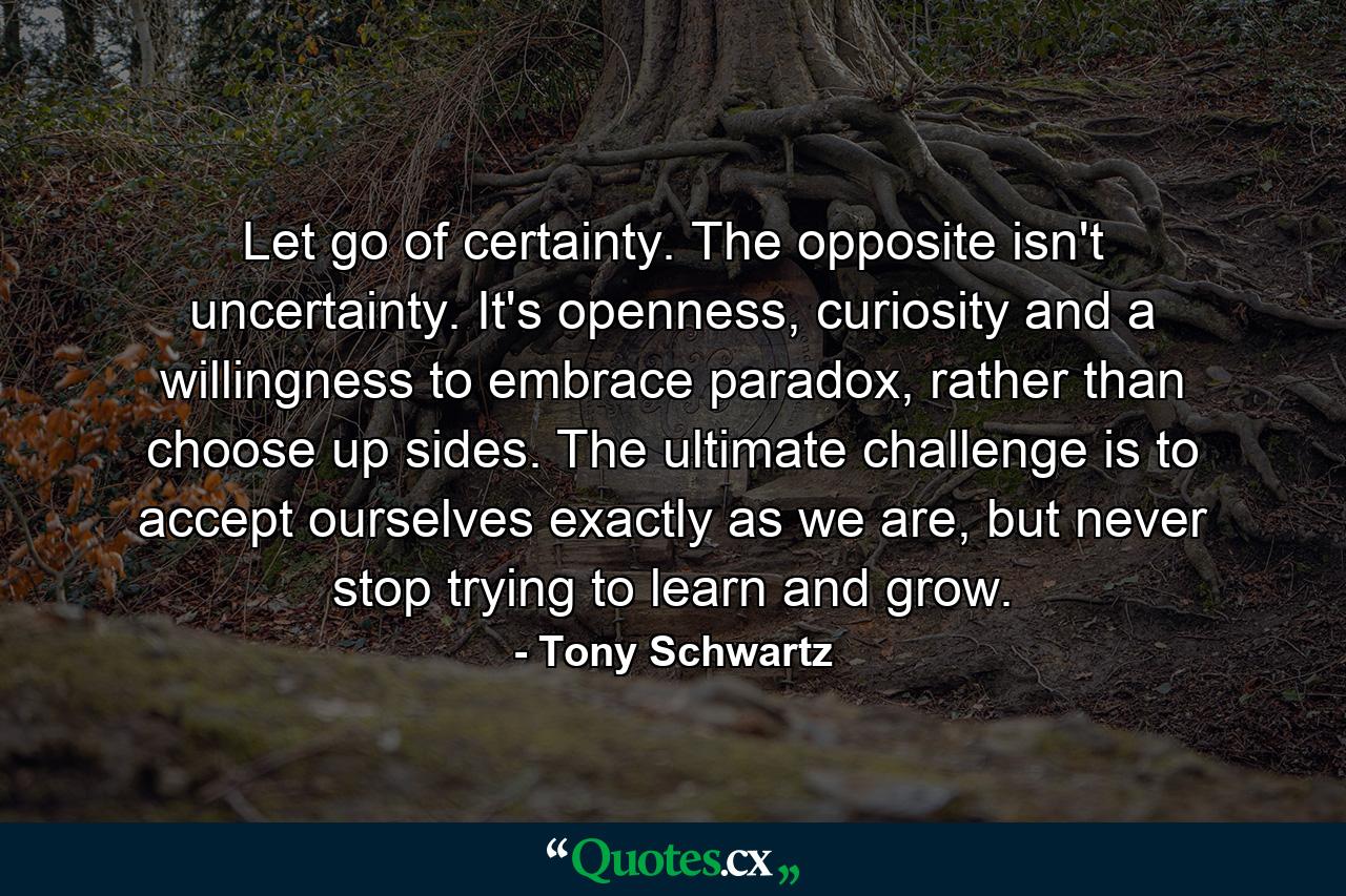 Let go of certainty. The opposite isn't uncertainty. It's openness, curiosity and a willingness to embrace paradox, rather than choose up sides. The ultimate challenge is to accept ourselves exactly as we are, but never stop trying to learn and grow. - Quote by Tony Schwartz