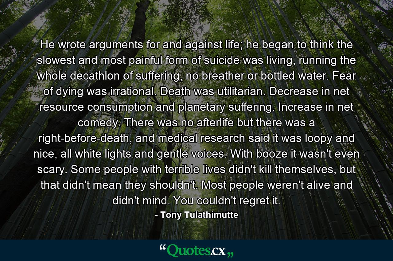 He wrote arguments for and against life; he began to think the slowest and most painful form of suicide was living, running the whole decathlon of suffering, no breather or bottled water. Fear of dying was irrational. Death was utilitarian. Decrease in net resource consumption and planetary suffering. Increase in net comedy. There was no afterlife but there was a right-before-death, and medical research said it was loopy and nice, all white lights and gentle voices. With booze it wasn't even scary. Some people with terrible lives didn't kill themselves, but that didn't mean they shouldn't. Most people weren't alive and didn't mind. You couldn't regret it. - Quote by Tony Tulathimutte