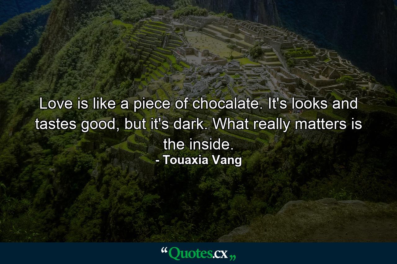 Love is like a piece of chocalate. It's looks and tastes good, but it's dark. What really matters is the inside. - Quote by Touaxia Vang