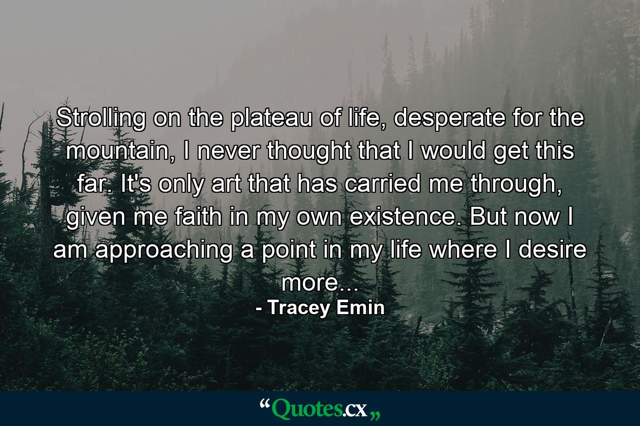 Strolling on the plateau of life, desperate for the mountain, I never thought that I would get this far. It's only art that has carried me through, given me faith in my own existence. But now I am approaching a point in my life where I desire more... - Quote by Tracey Emin