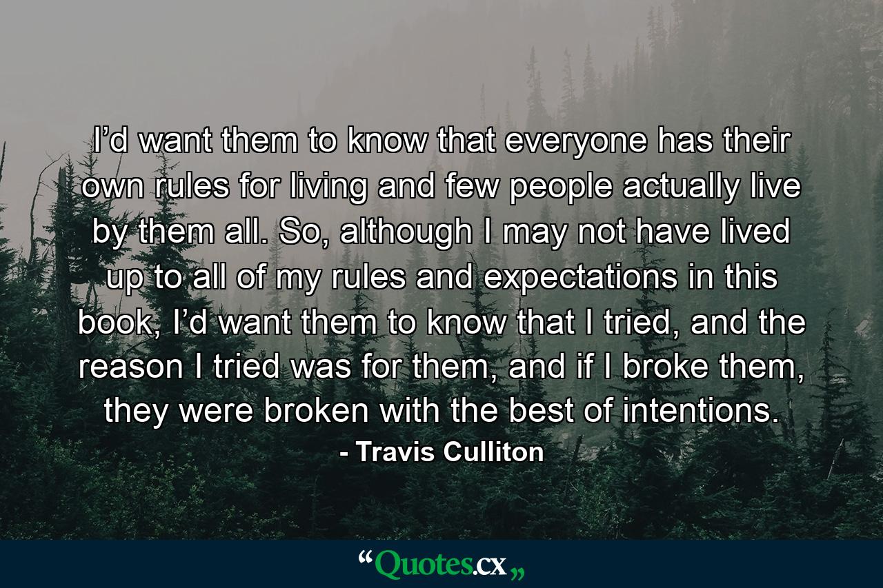 I’d want them to know that everyone has their own rules for living and few people actually live by them all. So, although I may not have lived up to all of my rules and expectations in this book, I’d want them to know that I tried, and the reason I tried was for them, and if I broke them, they were broken with the best of intentions. - Quote by Travis Culliton