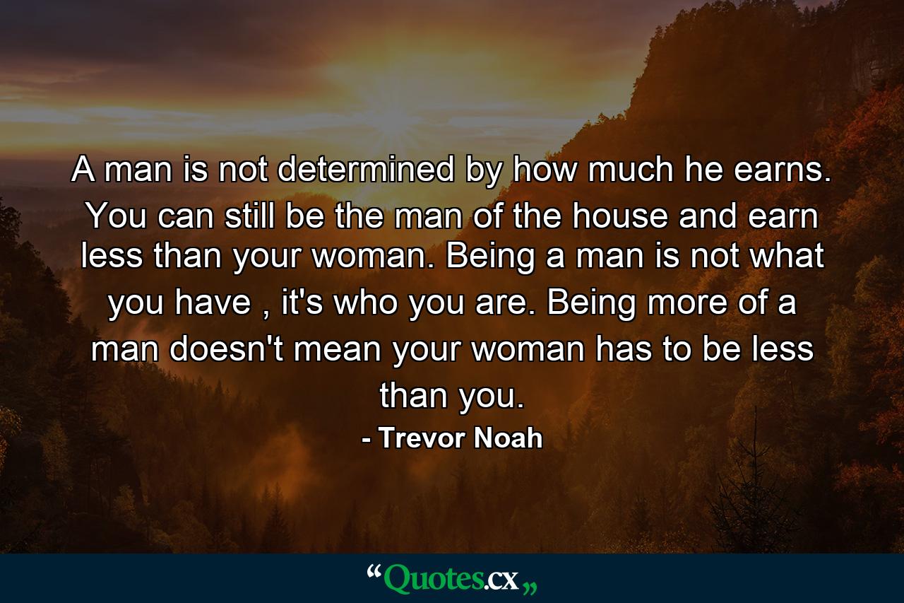 A man is not determined by how much he earns. You can still be the man of the house and earn less than your woman. Being a man is not what you have , it's who you are. Being more of a man doesn't mean your woman has to be less than you. - Quote by Trevor Noah