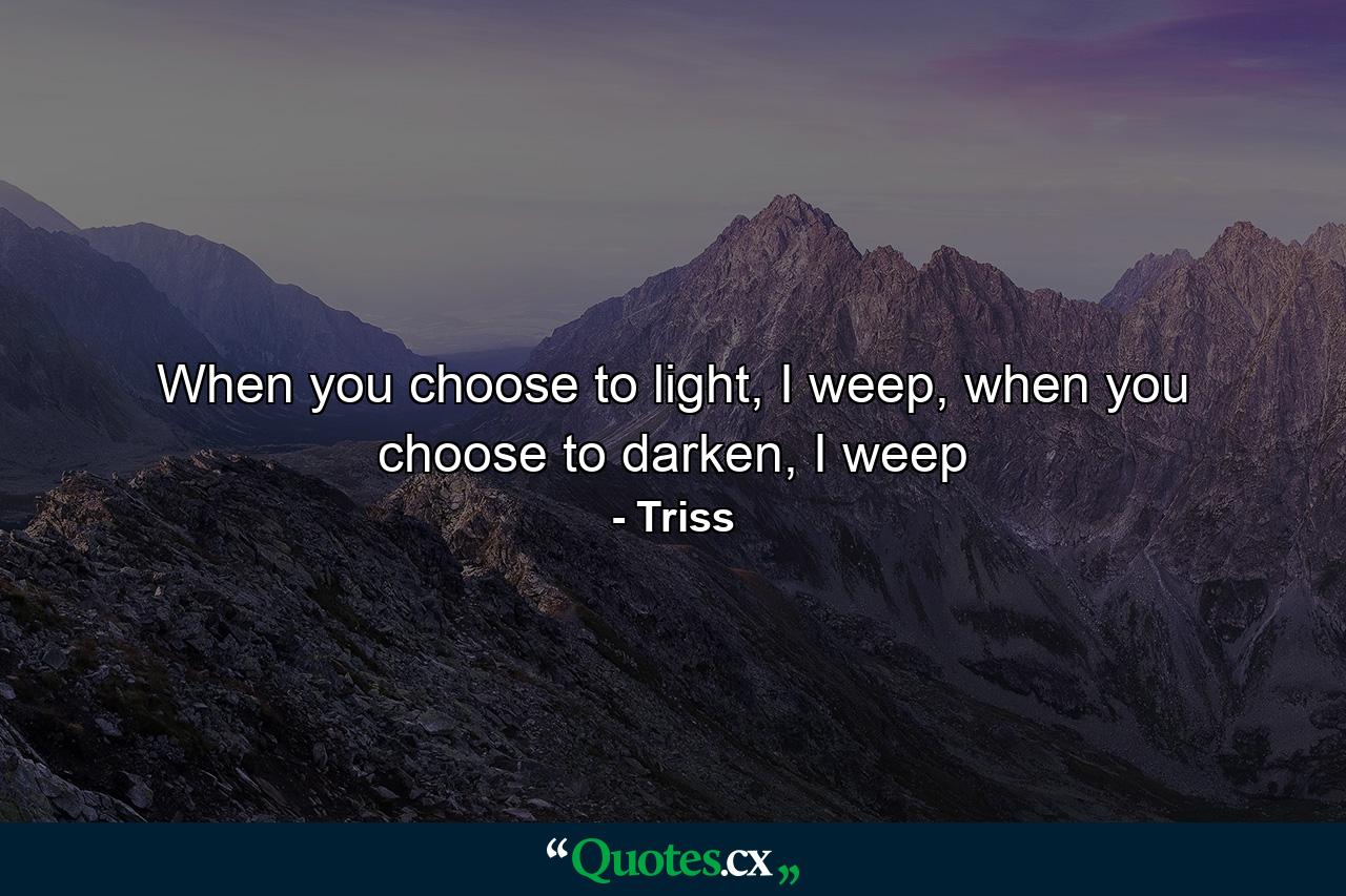 When you choose to light, I weep, when you choose to darken, I weep - Quote by Triss