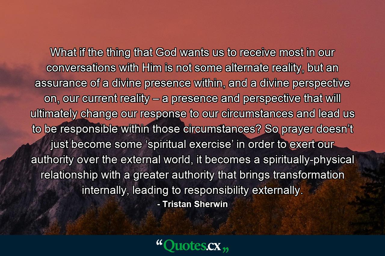 What if the thing that God wants us to receive most in our conversations with Him is not some alternate reality, but an assurance of a divine presence within, and a divine perspective on, our current reality – a presence and perspective that will ultimately change our response to our circumstances and lead us to be responsible within those circumstances? So prayer doesn’t just become some ‘spiritual exercise’ in order to exert our authority over the external world, it becomes a spiritually-physical relationship with a greater authority that brings transformation internally, leading to responsibility externally. - Quote by Tristan Sherwin