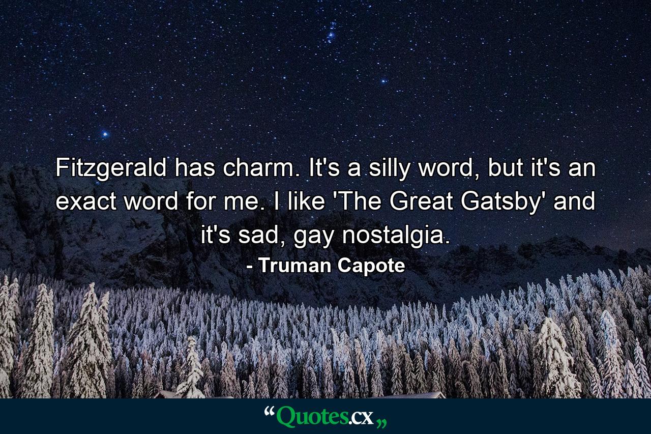 Fitzgerald has charm. It's a silly word, but it's an exact word for me. I like 'The Great Gatsby' and it's sad, gay nostalgia. - Quote by Truman Capote