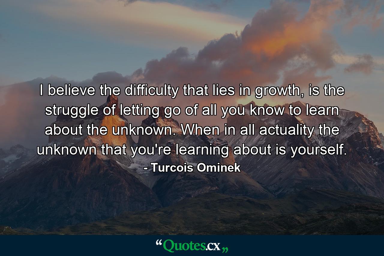 I believe the difficulty that lies in growth, is the struggle of letting go of all you know to learn about the unknown. When in all actuality the unknown that you're learning about is yourself. - Quote by Turcois Ominek