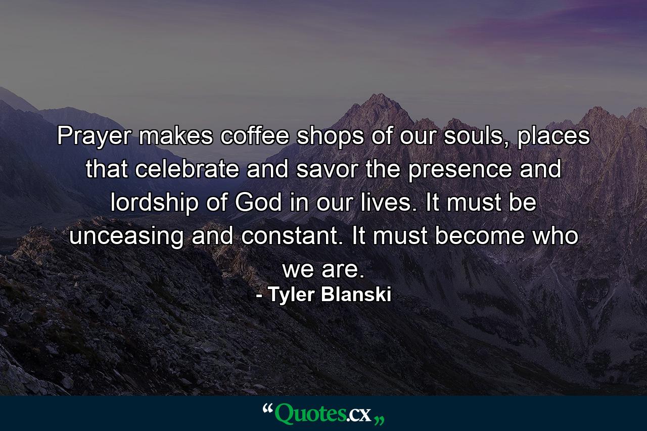 Prayer makes coffee shops of our souls, places that celebrate and savor the presence and lordship of God in our lives. It must be unceasing and constant. It must become who we are. - Quote by Tyler Blanski