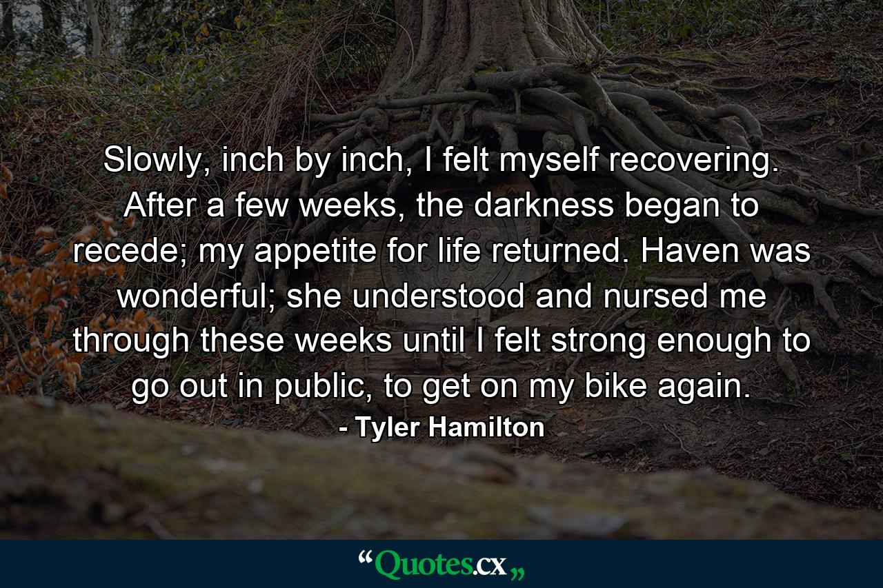 Slowly, inch by inch, I felt myself recovering. After a few weeks, the darkness began to recede; my appetite for life returned. Haven was wonderful; she understood and nursed me through these weeks until I felt strong enough to go out in public, to get on my bike again. - Quote by Tyler Hamilton