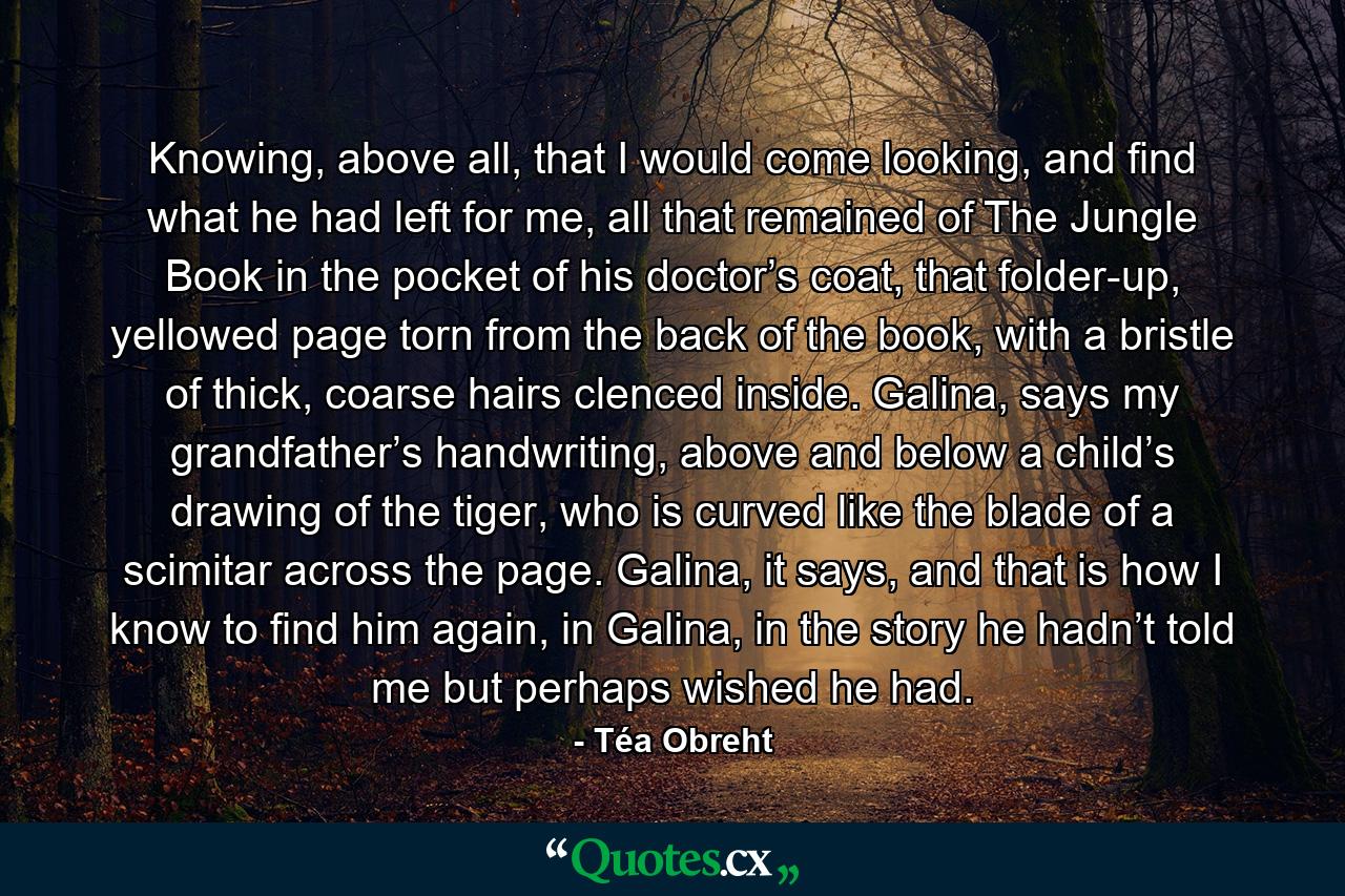 Knowing, above all, that I would come looking, and find what he had left for me, all that remained of The Jungle Book in the pocket of his doctor’s coat, that folder-up, yellowed page torn from the back of the book, with a bristle of thick, coarse hairs clenced inside. Galina, says my grandfather’s handwriting, above and below a child’s drawing of the tiger, who is curved like the blade of a scimitar across the page. Galina, it says, and that is how I know to find him again, in Galina, in the story he hadn’t told me but perhaps wished he had. - Quote by Téa Obreht