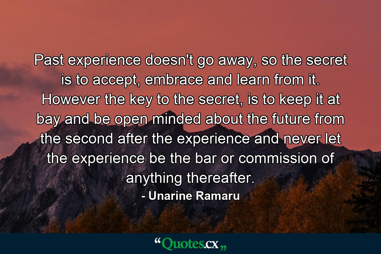 Past experience doesn't go away, so the secret is to accept, embrace and learn from it. However the key to the secret, is to keep it at bay and be open minded about the future from the second after the experience and never let the experience be the bar or commission of anything thereafter. - Quote by Unarine Ramaru