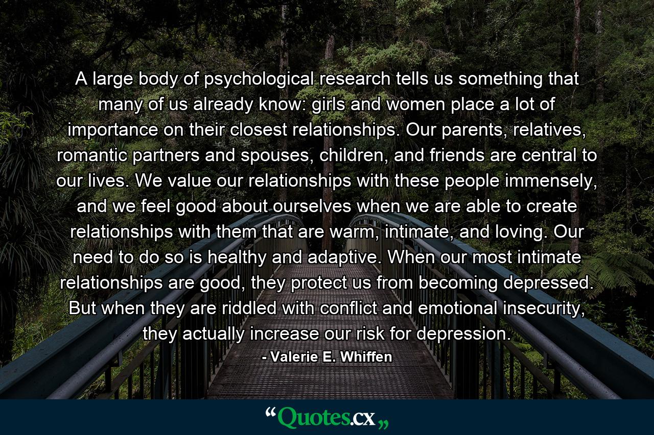 A large body of psychological research tells us something that many of us already know: girls and women place a lot of importance on their closest relationships. Our parents, relatives, romantic partners and spouses, children, and friends are central to our lives. We value our relationships with these people immensely, and we feel good about ourselves when we are able to create relationships with them that are warm, intimate, and loving. Our need to do so is healthy and adaptive. When our most intimate relationships are good, they protect us from becoming depressed. But when they are riddled with conflict and emotional insecurity, they actually increase our risk for depression. - Quote by Valerie E. Whiffen