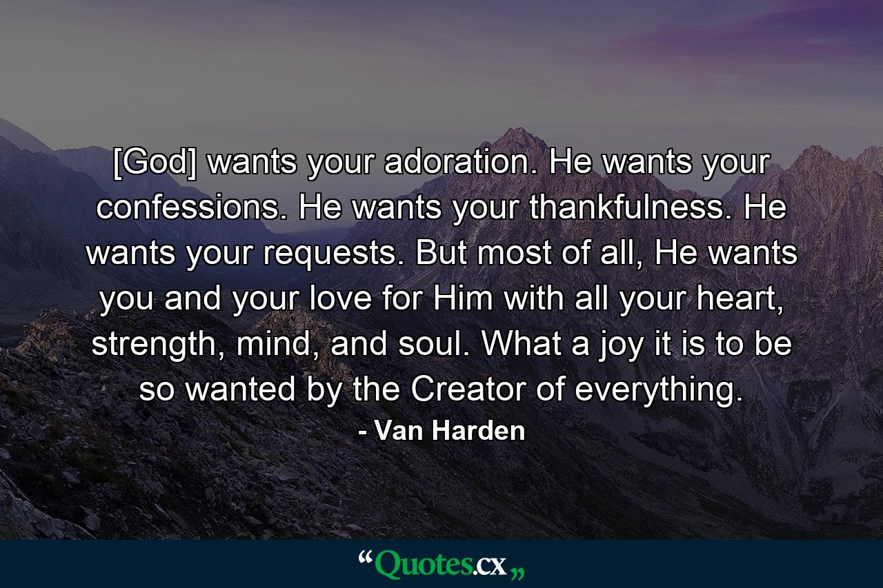 [God] wants your adoration. He wants your confessions. He wants your thankfulness. He wants your requests. But most of all, He wants you and your love for Him with all your heart, strength, mind, and soul. What a joy it is to be so wanted by the Creator of everything. - Quote by Van Harden