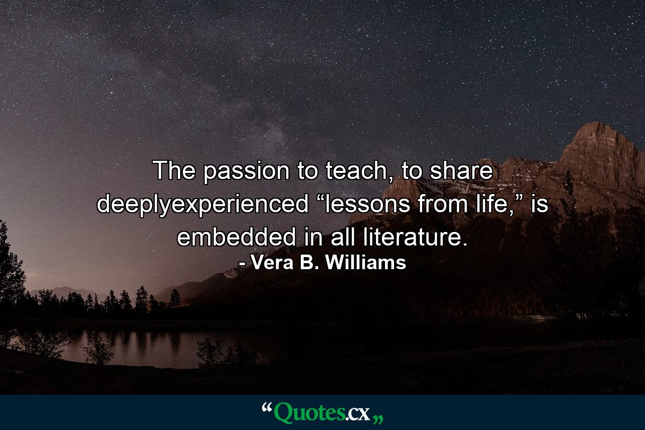 The passion to teach, to share deeplyexperienced “lessons from life,” is embedded in all literature. - Quote by Vera B. Williams