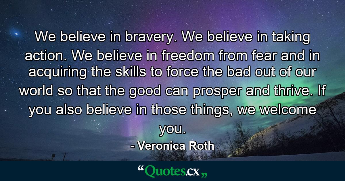 We believe in bravery. We believe in taking action. We believe in freedom from fear and in acquiring the skills to force the bad out of our world so that the good can prosper and thrive. If you also believe in those things, we welcome you. - Quote by Veronica Roth