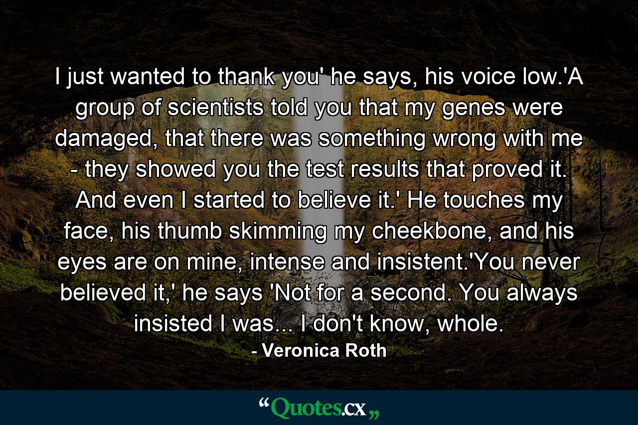 I just wanted to thank you' he says, his voice low.'A group of scientists told you that my genes were damaged, that there was something wrong with me - they showed you the test results that proved it. And even I started to believe it.' He touches my face, his thumb skimming my cheekbone, and his eyes are on mine, intense and insistent.'You never believed it,' he says 'Not for a second. You always insisted I was... I don't know, whole. - Quote by Veronica Roth