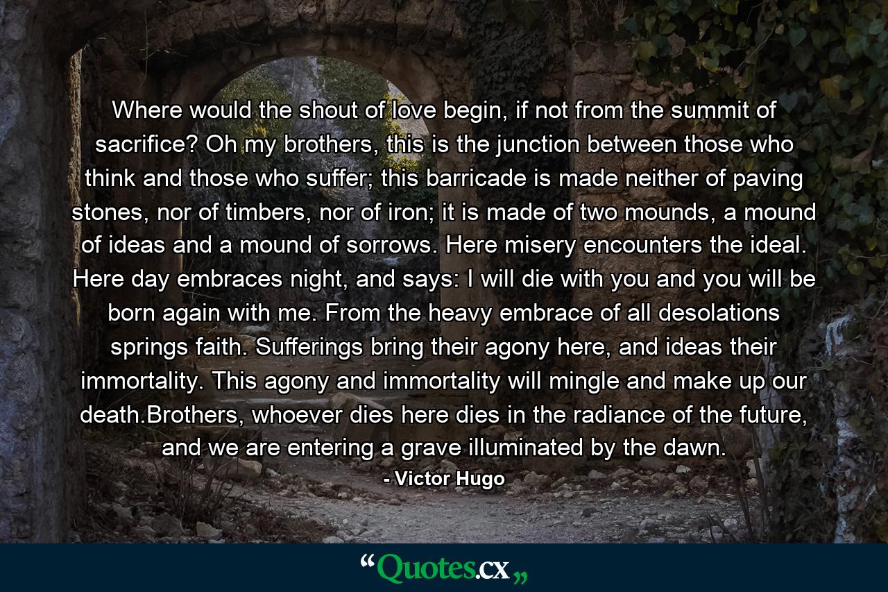 Where would the shout of love begin, if not from the summit of sacrifice? Oh my brothers, this is the junction between those who think and those who suffer; this barricade is made neither of paving stones, nor of timbers, nor of iron; it is made of two mounds, a mound of ideas and a mound of sorrows. Here misery encounters the ideal. Here day embraces night, and says: I will die with you and you will be born again with me. From the heavy embrace of all desolations springs faith. Sufferings bring their agony here, and ideas their immortality. This agony and immortality will mingle and make up our death.Brothers, whoever dies here dies in the radiance of the future, and we are entering a grave illuminated by the dawn. - Quote by Victor Hugo