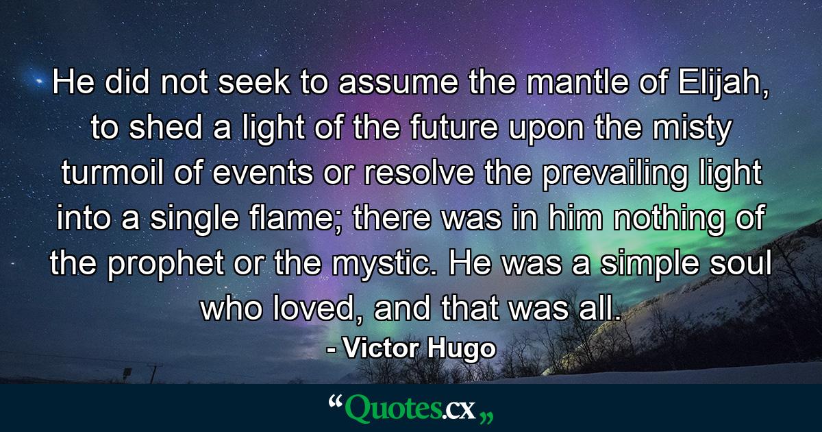 He did not seek to assume the mantle of Elijah, to shed a light of the future upon the misty turmoil of events or resolve the prevailing light into a single flame; there was in him nothing of the prophet or the mystic. He was a simple soul who loved, and that was all. - Quote by Victor Hugo