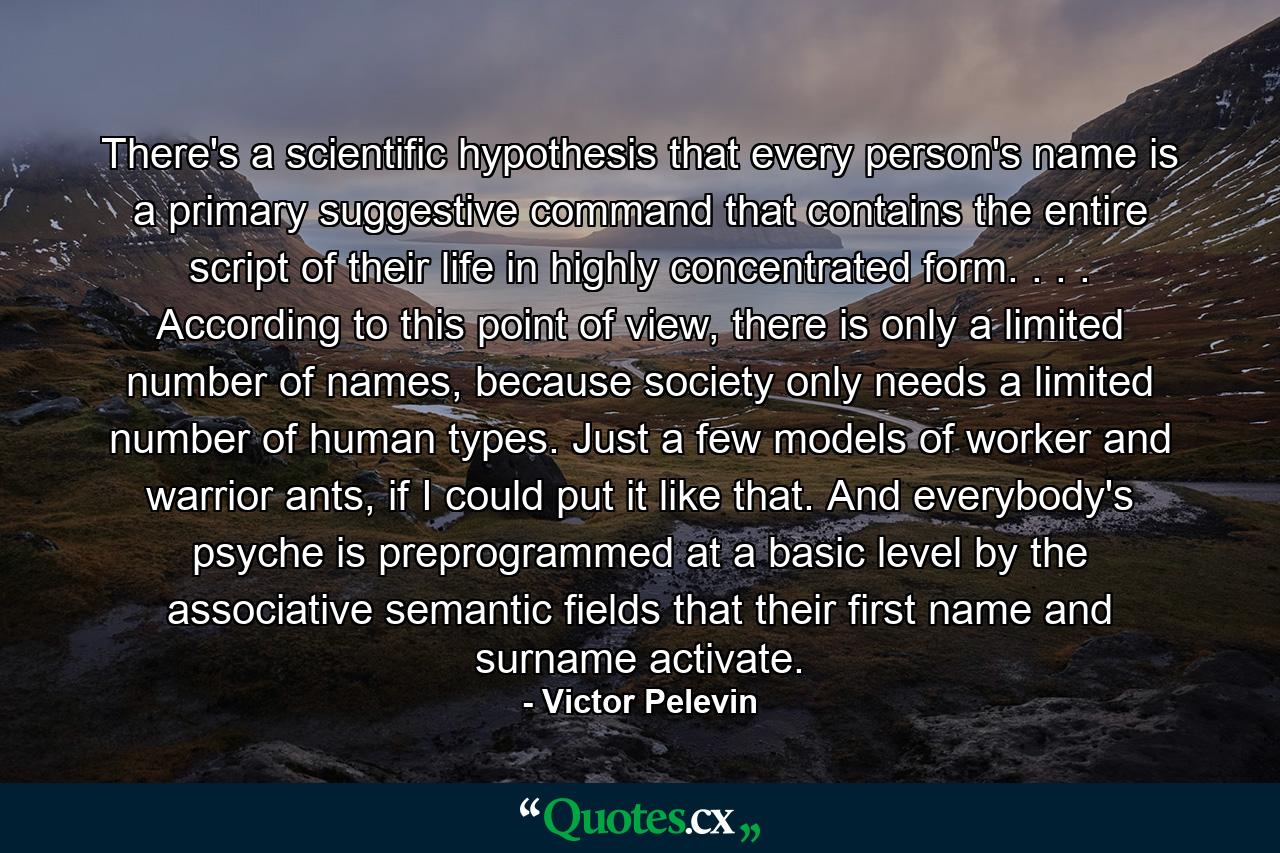 There's a scientific hypothesis that every person's name is a primary suggestive command that contains the entire script of their life in highly concentrated form. . . . According to this point of view, there is only a limited number of names, because society only needs a limited number of human types. Just a few models of worker and warrior ants, if I could put it like that. And everybody's psyche is preprogrammed at a basic level by the associative semantic fields that their first name and surname activate. - Quote by Victor Pelevin