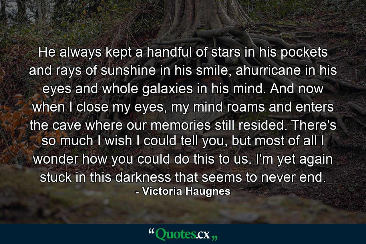 He always kept a handful of stars in his pockets and rays of sunshine in his smile, ahurricane in his eyes and whole galaxies in his mind. And now when I close my eyes, my mind roams and enters the cave where our memories still resided. There's so much I wish I could tell you, but most of all I wonder how you could do this to us. I'm yet again stuck in this darkness that seems to never end. - Quote by Victoria Haugnes