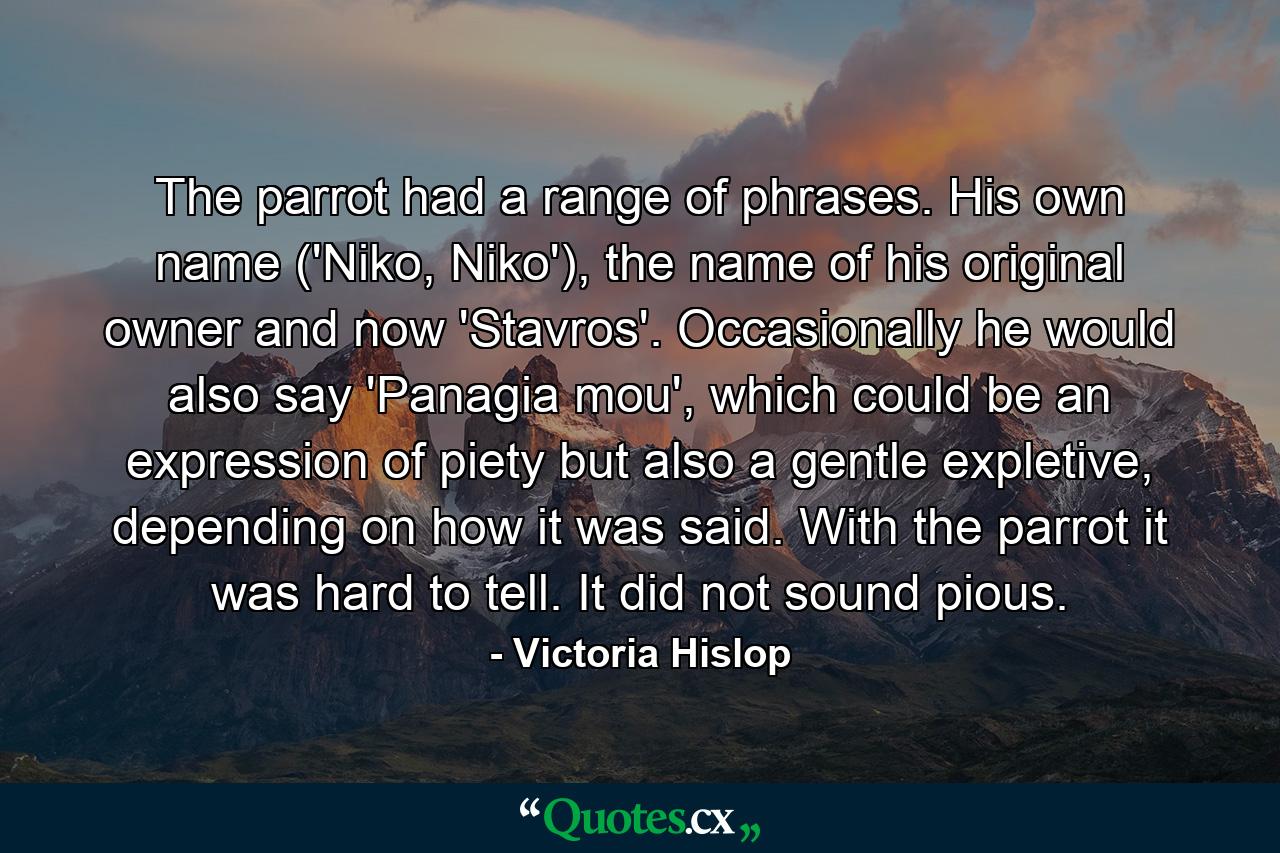 The parrot had a range of phrases. His own name ('Niko, Niko'), the name of his original owner and now 'Stavros'. Occasionally he would also say 'Panagia mou', which could be an expression of piety but also a gentle expletive, depending on how it was said. With the parrot it was hard to tell. It did not sound pious. - Quote by Victoria Hislop