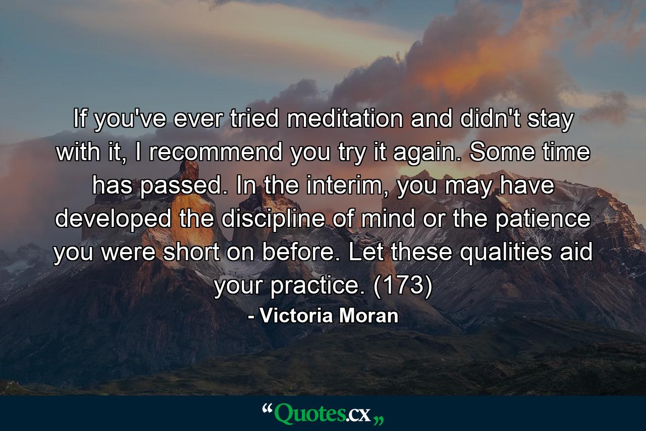 If you've ever tried meditation and didn't stay with it, I recommend you try it again. Some time has passed. In the interim, you may have developed the discipline of mind or the patience you were short on before. Let these qualities aid your practice. (173) - Quote by Victoria Moran