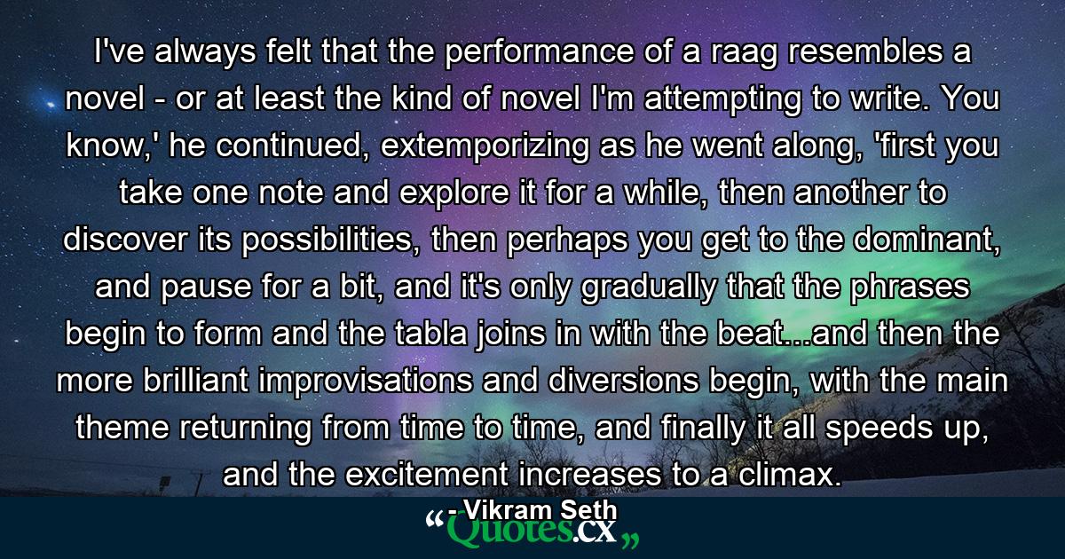 I've always felt that the performance of a raag resembles a novel - or at least the kind of novel I'm attempting to write. You know,' he continued, extemporizing as he went along, 'first you take one note and explore it for a while, then another to discover its possibilities, then perhaps you get to the dominant, and pause for a bit, and it's only gradually that the phrases begin to form and the tabla joins in with the beat...and then the more brilliant improvisations and diversions begin, with the main theme returning from time to time, and finally it all speeds up, and the excitement increases to a climax. - Quote by Vikram Seth