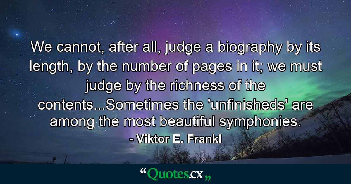 We cannot, after all, judge a biography by its length, by the number of pages in it; we must judge by the richness of the contents...Sometimes the 'unfinisheds' are among the most beautiful symphonies. - Quote by Viktor E. Frankl