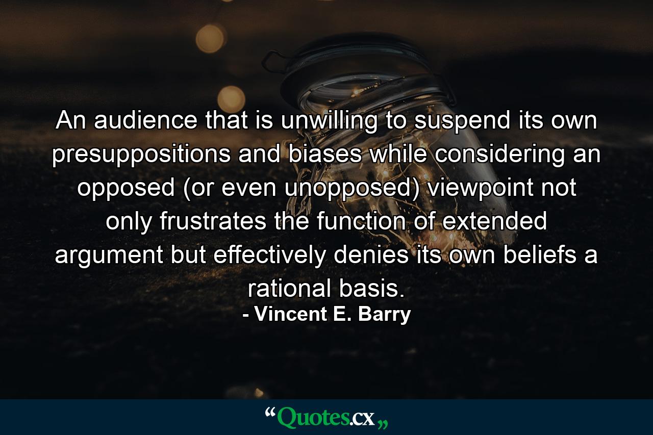 An audience that is unwilling to suspend its own presuppositions and biases while considering an opposed (or even unopposed) viewpoint not only frustrates the function of extended argument but effectively denies its own beliefs a rational basis. - Quote by Vincent E. Barry