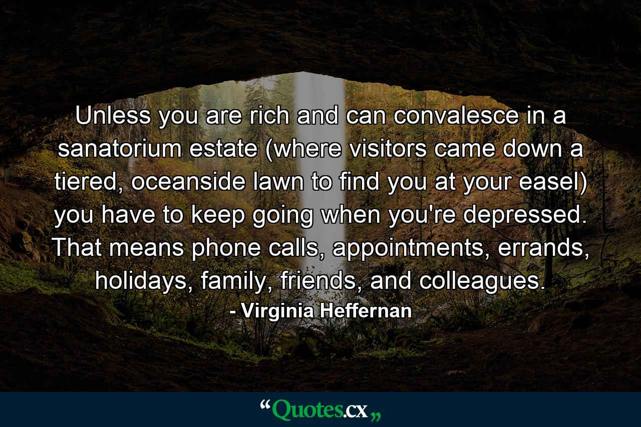 Unless you are rich and can convalesce in a sanatorium estate (where visitors came down a tiered, oceanside lawn to find you at your easel) you have to keep going when you're depressed. That means phone calls, appointments, errands, holidays, family, friends, and colleagues. - Quote by Virginia Heffernan