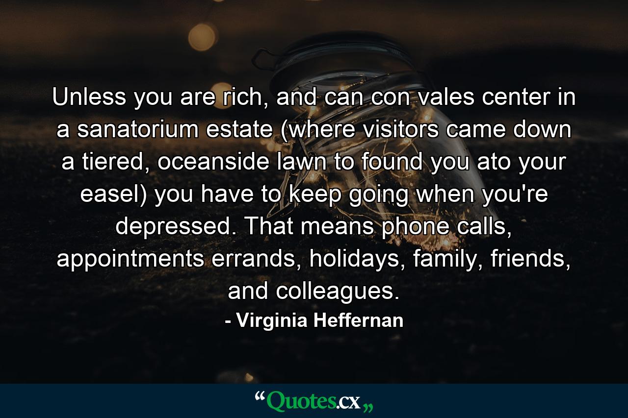 Unless you are rich, and can con vales center in a sanatorium estate (where visitors came down a tiered, oceanside lawn to found you ato your easel) you have to keep going when you're depressed. That means phone calls, appointments errands, holidays, family, friends, and colleagues. - Quote by Virginia Heffernan