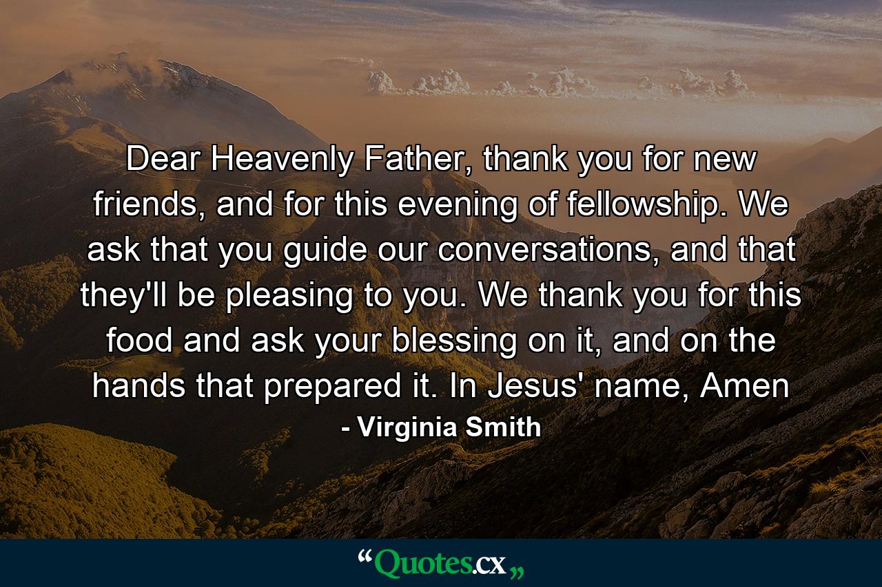 Dear Heavenly Father, thank you for new friends, and for this evening of fellowship. We ask that you guide our conversations, and that they'll be pleasing to you. We thank you for this food and ask your blessing on it, and on the hands that prepared it. In Jesus' name, Amen - Quote by Virginia Smith