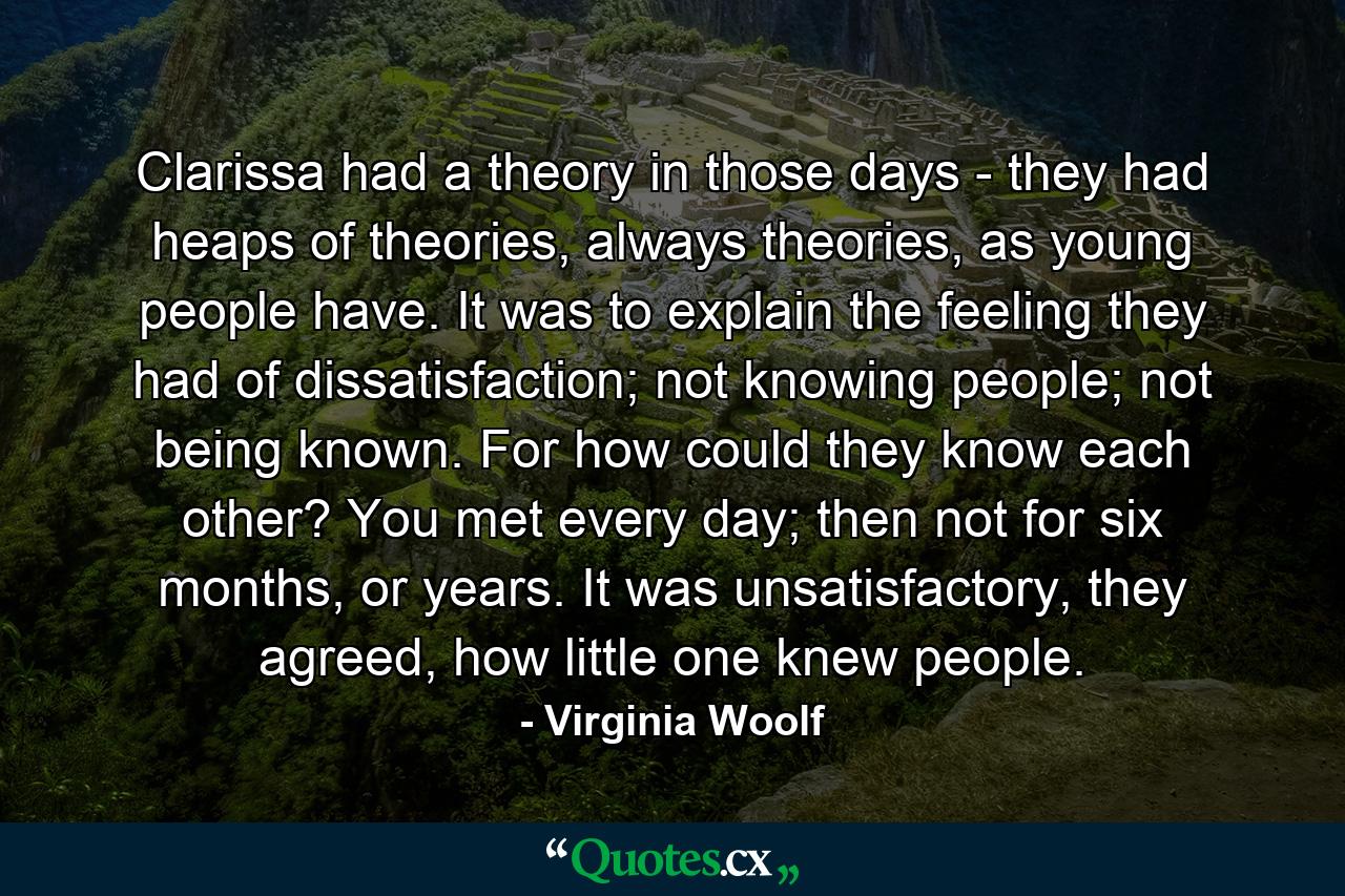 Clarissa had a theory in those days - they had heaps of theories, always theories, as young people have. It was to explain the feeling they had of dissatisfaction; not knowing people; not being known. For how could they know each other? You met every day; then not for six months, or years. It was unsatisfactory, they agreed, how little one knew people. - Quote by Virginia Woolf