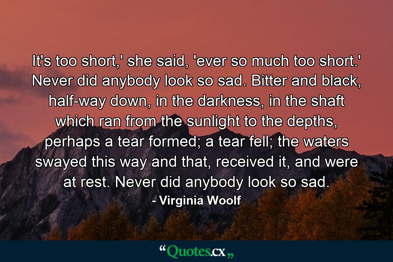 It's too short,' she said, 'ever so much too short.' Never did anybody look so sad. Bitter and black, half-way down, in the darkness, in the shaft which ran from the sunlight to the depths, perhaps a tear formed; a tear fell; the waters swayed this way and that, received it, and were at rest. Never did anybody look so sad. - Quote by Virginia Woolf