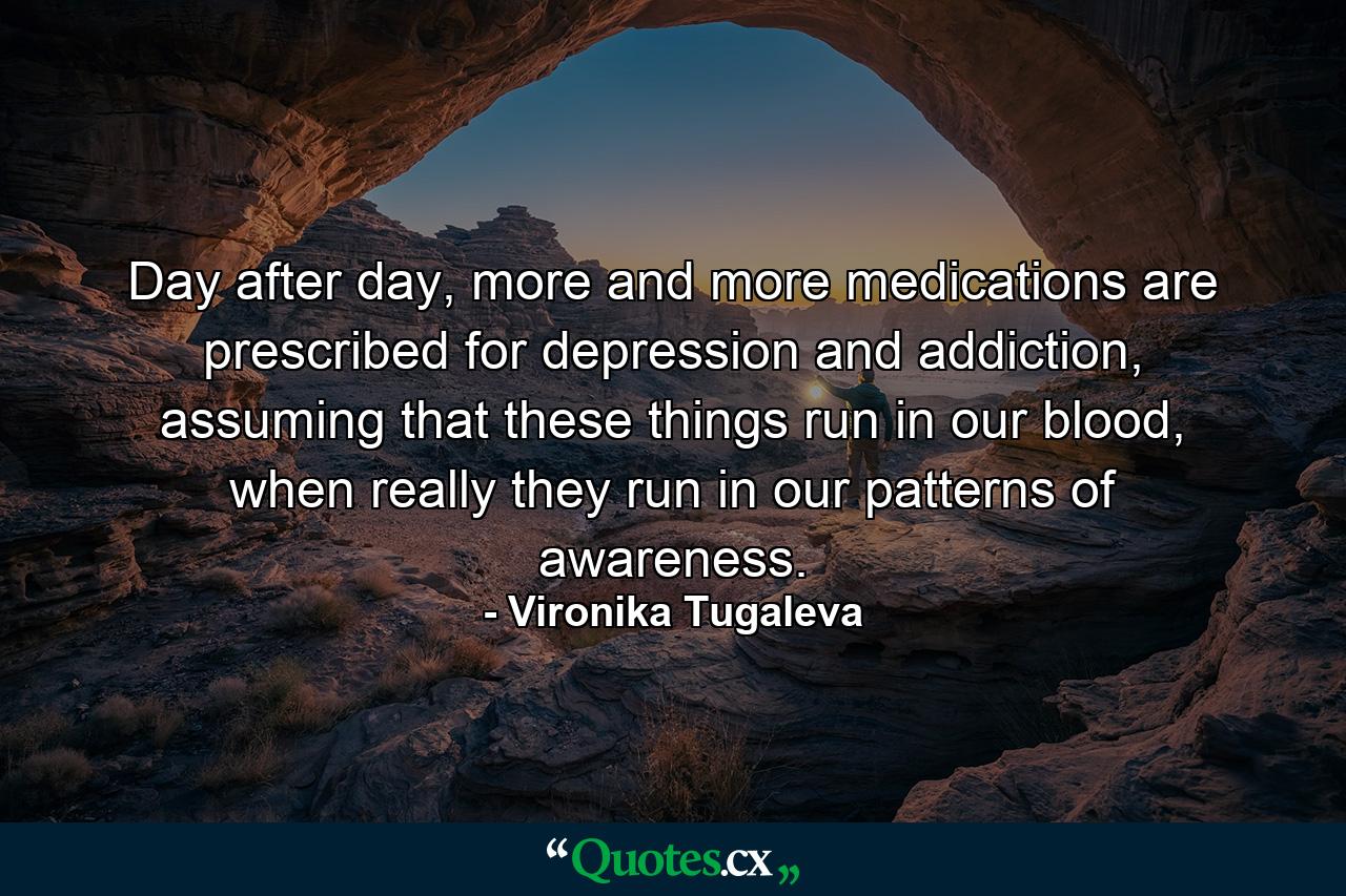 Day after day, more and more medications are prescribed for depression and addiction, assuming that these things run in our blood, when really they run in our patterns of awareness. - Quote by Vironika Tugaleva