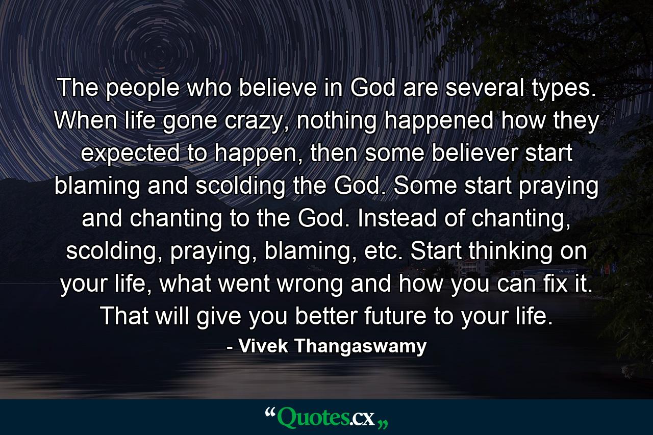 The people who believe in God are several types. When life gone crazy, nothing happened how they expected to happen, then some believer start blaming and scolding the God. Some start praying and chanting to the God. Instead of chanting, scolding, praying, blaming, etc. Start thinking on your life, what went wrong and how you can fix it. That will give you better future to your life. - Quote by Vivek Thangaswamy