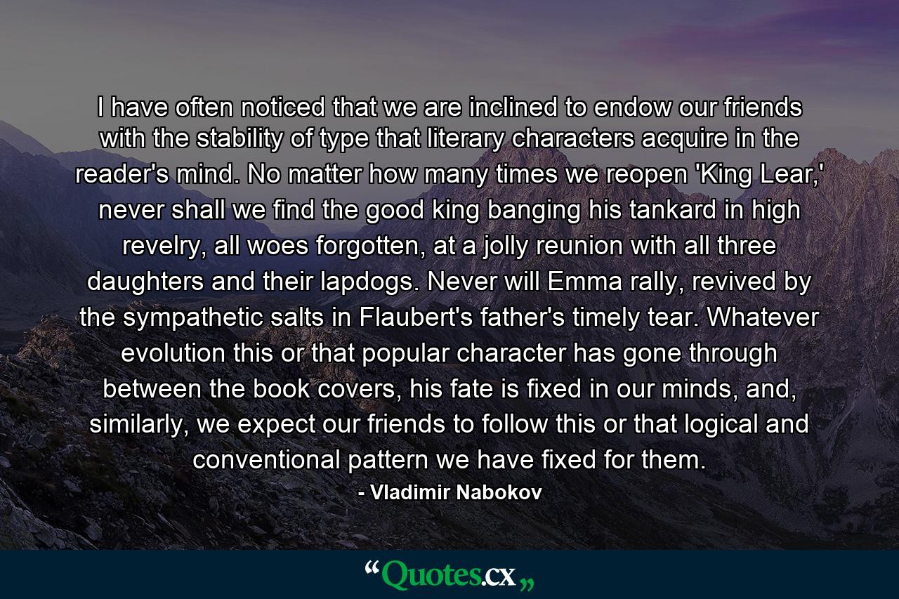 I have often noticed that we are inclined to endow our friends with the stability of type that literary characters acquire in the reader's mind. No matter how many times we reopen 'King Lear,' never shall we find the good king banging his tankard in high revelry, all woes forgotten, at a jolly reunion with all three daughters and their lapdogs. Never will Emma rally, revived by the sympathetic salts in Flaubert's father's timely tear. Whatever evolution this or that popular character has gone through between the book covers, his fate is fixed in our minds, and, similarly, we expect our friends to follow this or that logical and conventional pattern we have fixed for them. - Quote by Vladimir Nabokov