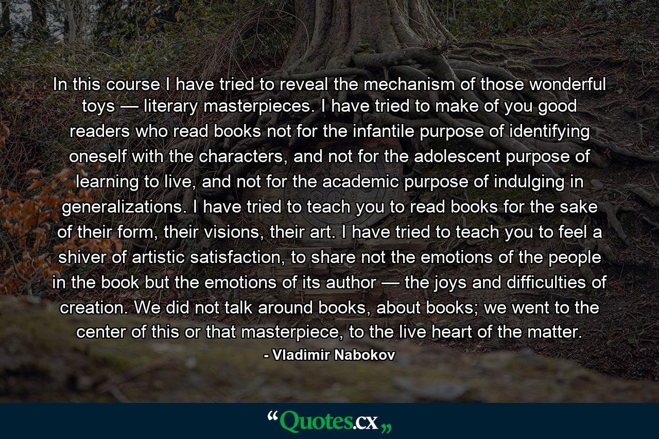 In this course I have tried to reveal the mechanism of those wonderful toys — literary masterpieces. I have tried to make of you good readers who read books not for the infantile purpose of identifying oneself with the characters, and not for the adolescent purpose of learning to live, and not for the academic purpose of indulging in generalizations. I have tried to teach you to read books for the sake of their form, their visions, their art. I have tried to teach you to feel a shiver of artistic satisfaction, to share not the emotions of the people in the book but the emotions of its author — the joys and difficulties of creation. We did not talk around books, about books; we went to the center of this or that masterpiece, to the live heart of the matter. - Quote by Vladimir Nabokov