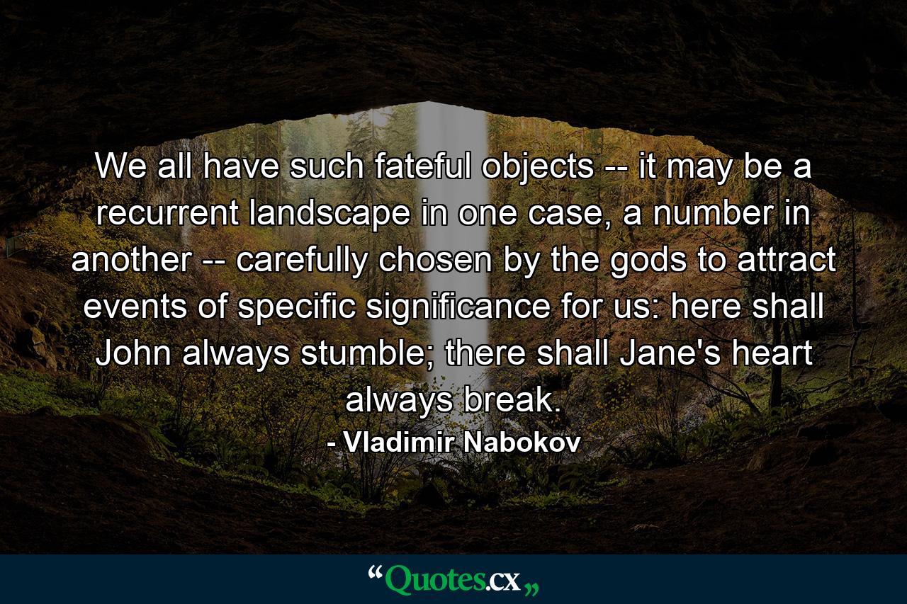 We all have such fateful objects -- it may be a recurrent landscape in one case, a number in another -- carefully chosen by the gods to attract events of specific significance for us: here shall John always stumble; there shall Jane's heart always break. - Quote by Vladimir Nabokov