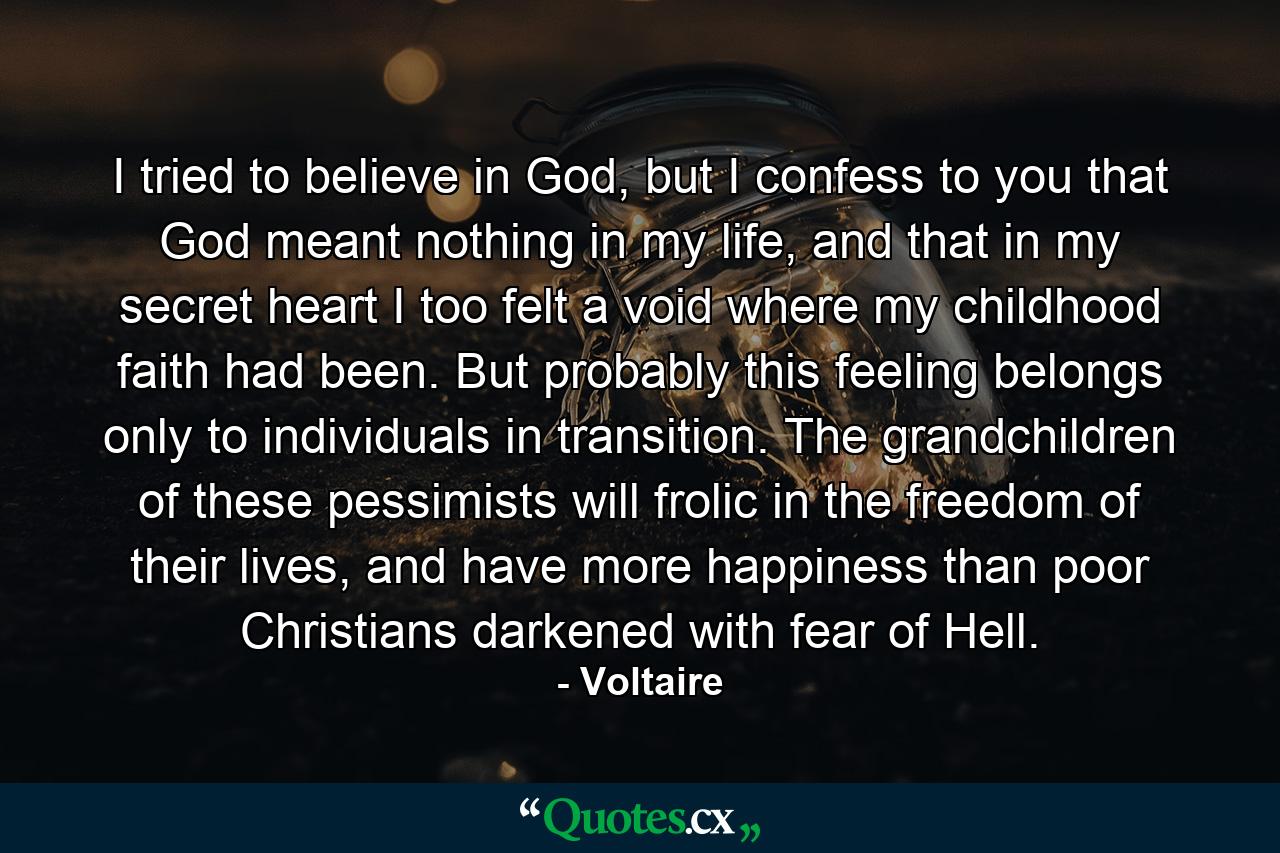 I tried to believe in God, but I confess to you that God meant nothing in my life, and that in my secret heart I too felt a void where my childhood faith had been. But probably this feeling belongs only to individuals in transition. The grandchildren of these pessimists will frolic in the freedom of their lives, and have more happiness than poor Christians darkened with fear of Hell. - Quote by Voltaire