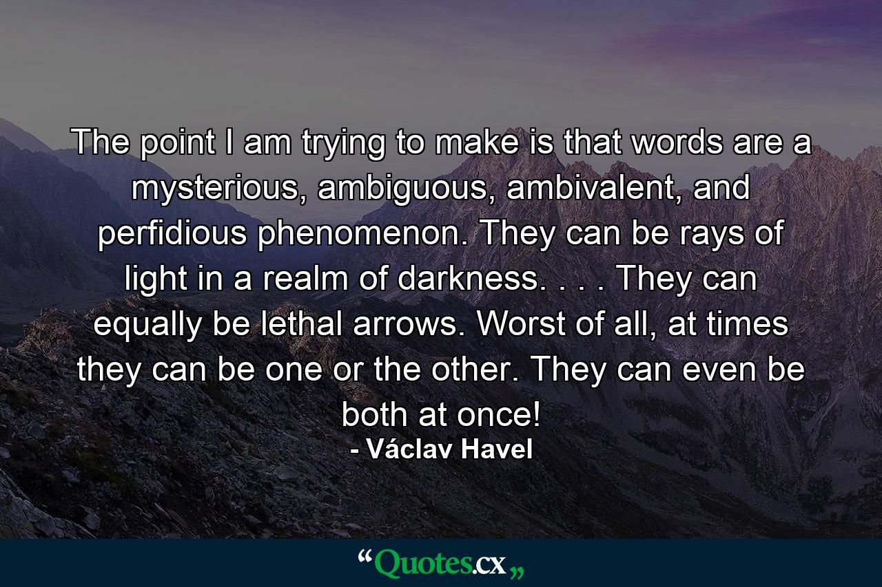 The point I am trying to make is that words are a mysterious, ambiguous, ambivalent, and perfidious phenomenon. They can be rays of light in a realm of darkness. . . . They can equally be lethal arrows. Worst of all, at times they can be one or the other. They can even be both at once! - Quote by Václav Havel