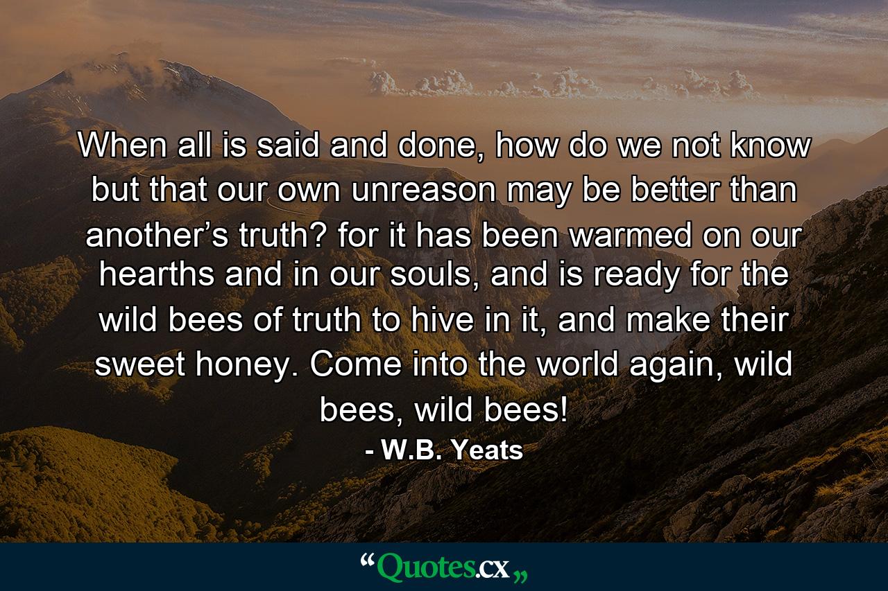 When all is said and done, how do we not know but that our own unreason may be better than another’s truth? for it has been warmed on our hearths and in our souls, and is ready for the wild bees of truth to hive in it, and make their sweet honey. Come into the world again, wild bees, wild bees! - Quote by W.B. Yeats