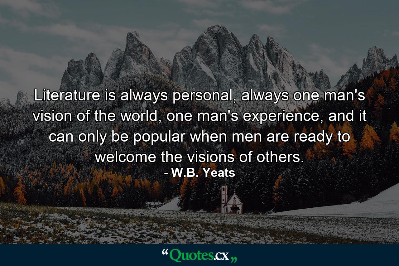 Literature is always personal, always one man's vision of the world, one man's experience, and it can only be popular when men are ready to welcome the visions of others. - Quote by W.B. Yeats