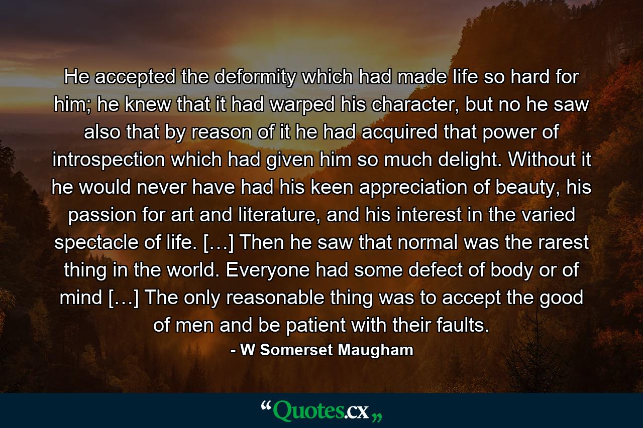 He accepted the deformity which had made life so hard for him; he knew that it had warped his character, but no he saw also that by reason of it he had acquired that power of introspection which had given him so much delight. Without it he would never have had his keen appreciation of beauty, his passion for art and literature, and his interest in the varied spectacle of life. […] Then he saw that normal was the rarest thing in the world. Everyone had some defect of body or of mind […] The only reasonable thing was to accept the good of men and be patient with their faults. - Quote by W Somerset Maugham