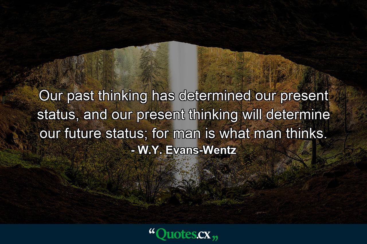 Our past thinking has determined our present status, and our present thinking will determine our future status; for man is what man thinks. - Quote by W.Y. Evans-Wentz