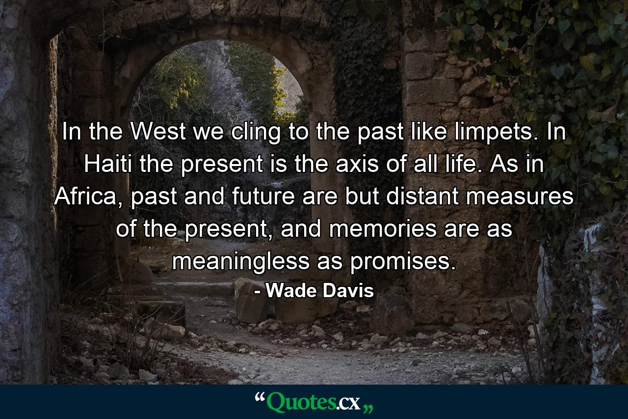 In the West we cling to the past like limpets. In Haiti the present is the axis of all life. As in Africa, past and future are but distant measures of the present, and memories are as meaningless as promises. - Quote by Wade Davis