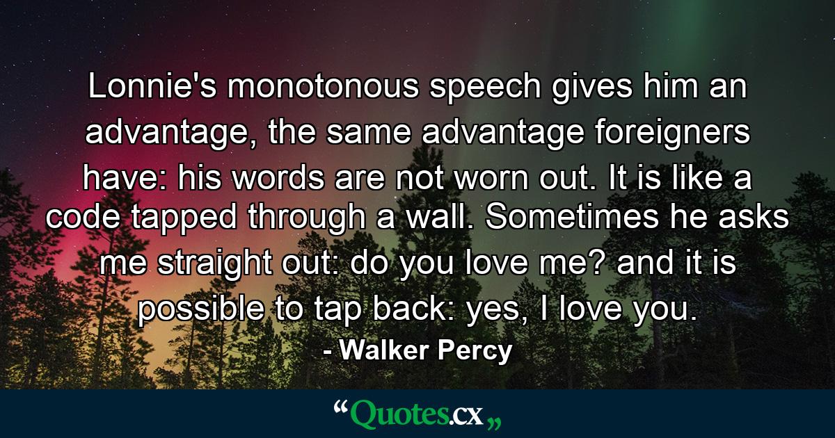 Lonnie's monotonous speech gives him an advantage, the same advantage foreigners have: his words are not worn out. It is like a code tapped through a wall. Sometimes he asks me straight out: do you love me? and it is possible to tap back: yes, I love you. - Quote by Walker Percy