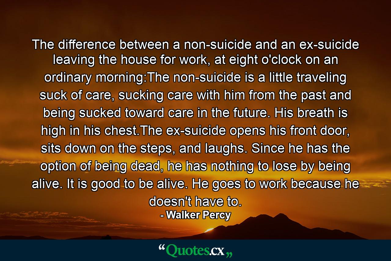 The difference between a non-suicide and an ex-suicide leaving the house for work, at eight o'clock on an ordinary morning:The non-suicide is a little traveling suck of care, sucking care with him from the past and being sucked toward care in the future. His breath is high in his chest.The ex-suicide opens his front door, sits down on the steps, and laughs. Since he has the option of being dead, he has nothing to lose by being alive. It is good to be alive. He goes to work because he doesn't have to. - Quote by Walker Percy