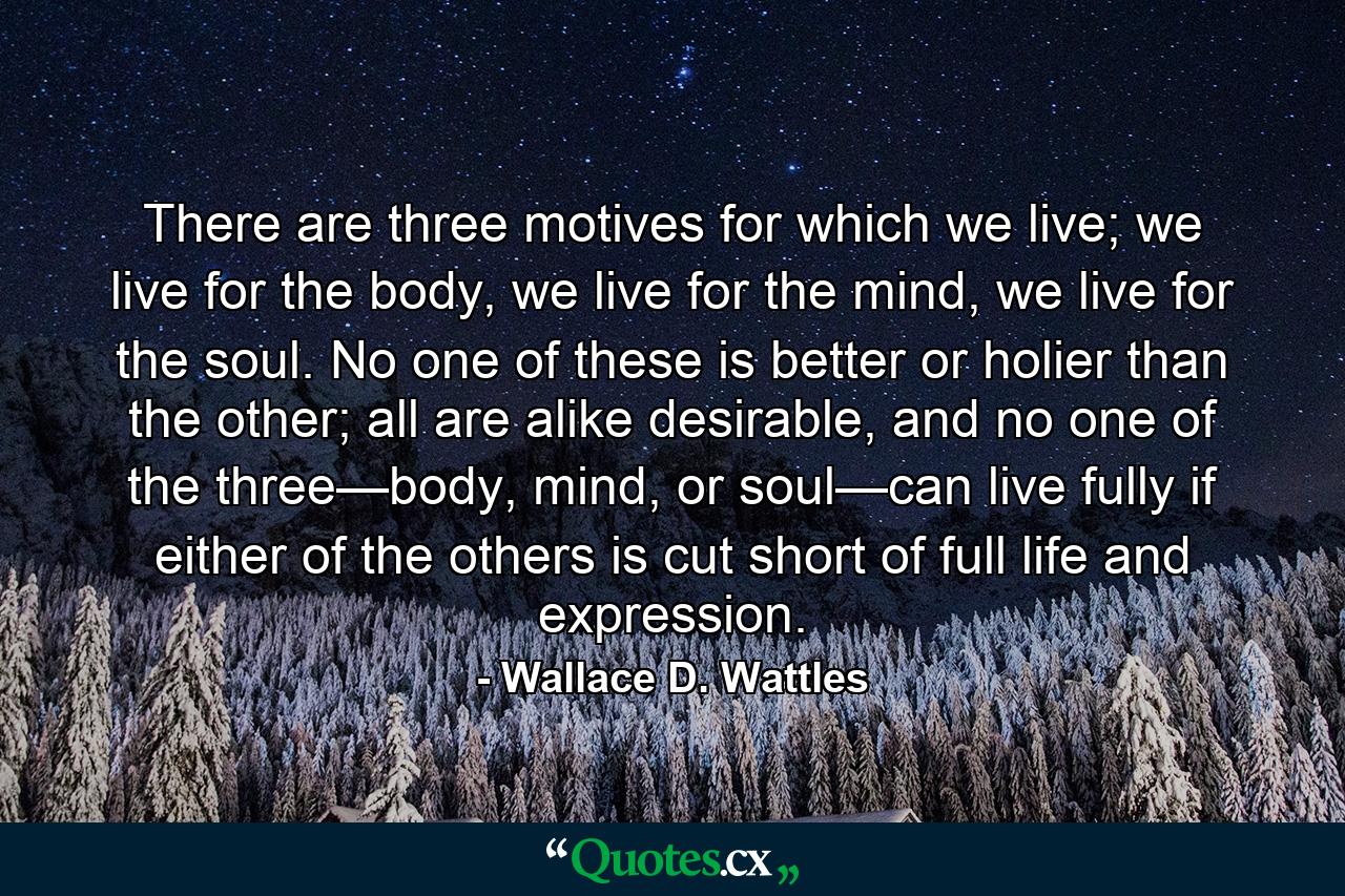 There are three motives for which we live; we live for the body, we live for the mind, we live for the soul. No one of these is better or holier than the other; all are alike desirable, and no one of the three—body, mind, or soul—can live fully if either of the others is cut short of full life and expression. - Quote by Wallace D. Wattles