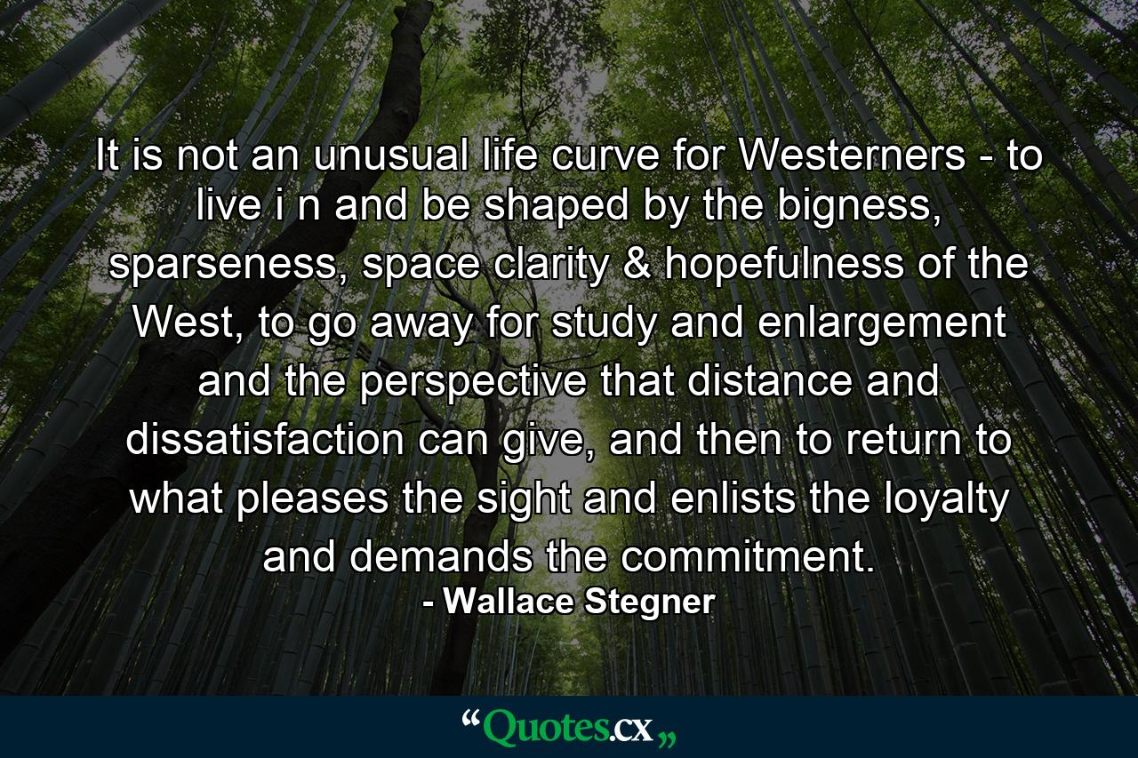 It is not an unusual life curve for Westerners - to live i n and be shaped by the bigness, sparseness, space clarity & hopefulness of the West, to go away for study and enlargement and the perspective that distance and dissatisfaction can give, and then to return to what pleases the sight and enlists the loyalty and demands the commitment. - Quote by Wallace Stegner